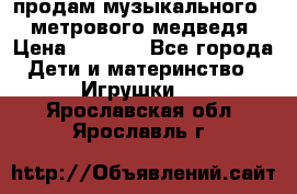 продам музыкального 1,5 метрового медведя  › Цена ­ 2 500 - Все города Дети и материнство » Игрушки   . Ярославская обл.,Ярославль г.